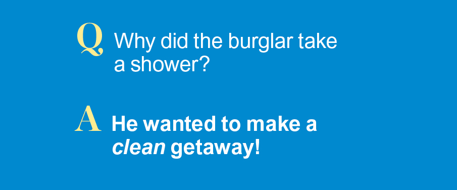 Q: Why did the burglar take a shower? A: He wanted to make a clean getaway!