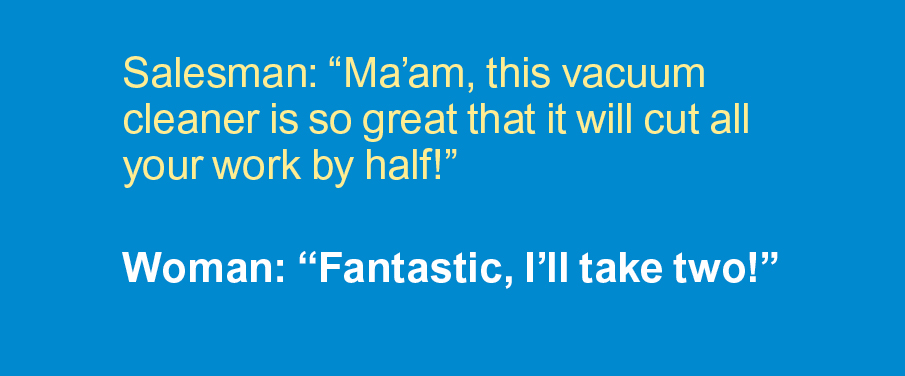 Cleaning Jokes: Salesman: "Ma'am, this vacuum cleaner is so great that it will cut all your work by half." Woman: "Fantastic, I'll take two!"