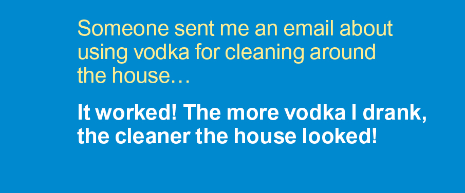 Cleaning jokes: Someone sent me an email about using vodka for cleaning around the house… It worked! The more vodka I drank, the cleaner the house looked!